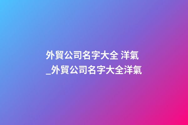 外貿公司名字大全 洋氣_外貿公司名字大全洋氣